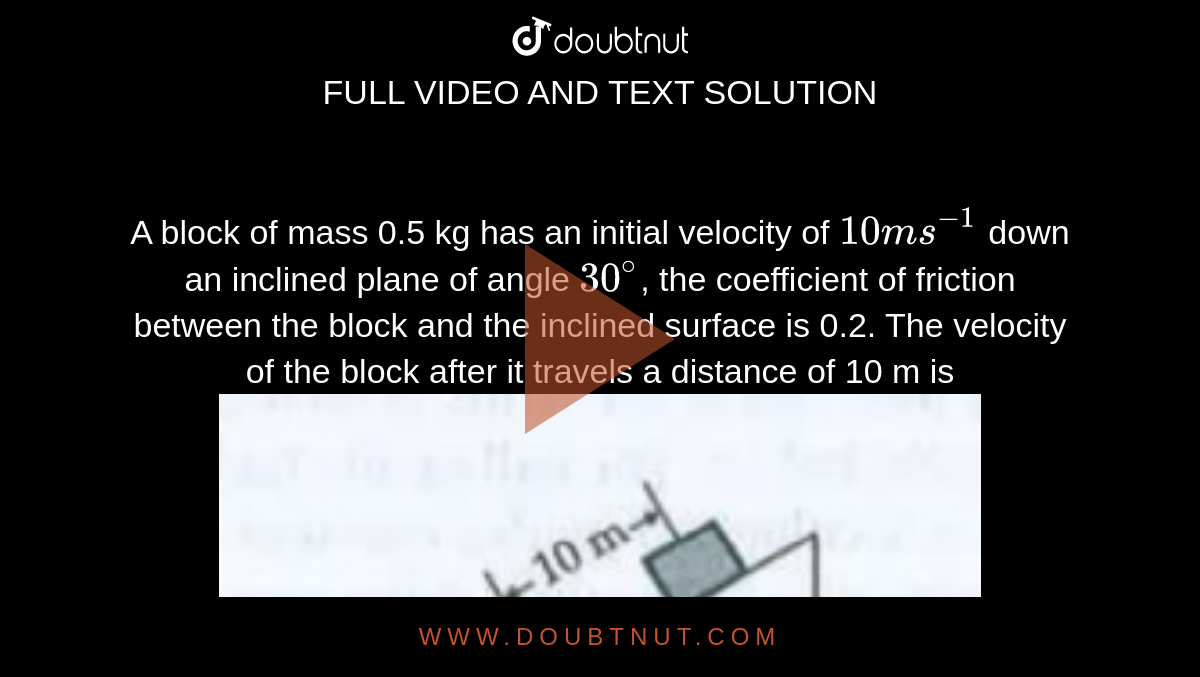 A block of mass 0.5 kg has an initial velocity of `10ms^(-1)` down an inclined plane of angle `30^@`, the
coefficient of friction between the block and the inclined surface is 0.2. The velocity of the block after it travels a distance of 10 m is <br><img src="https://doubtnut-static.s.llnwi.net/static/physics_images/DRC_SLA_PHY_XI_P1_C05_E13_087_Q01.png" width="80%">