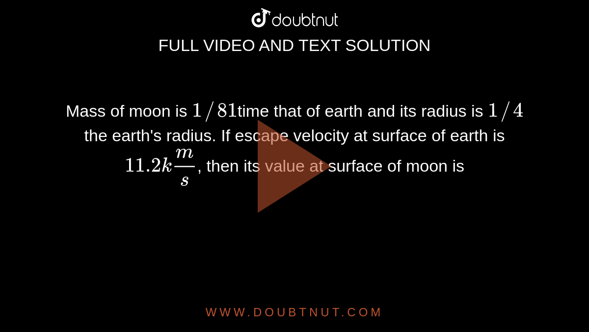 Mass of moon is `1//81`time that of earth and its radius is `1//4` the earth's radius. If escape velocity at surface of earth is `11.2 km/s`, then its value at surface of moon is 