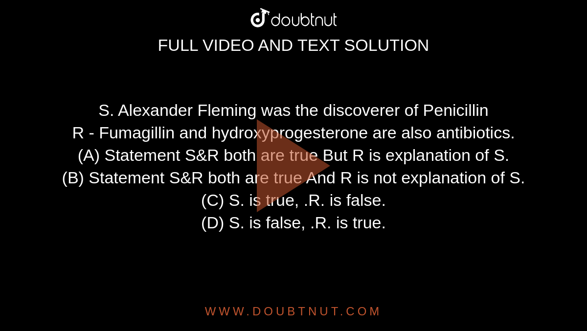 S. Alexander Fleming was the discoverer of Penicillin   <br>  R - Fumagillin and hydroxyprogesterone are also antibiotics. 
<br>(A) Statement S&R both are true But R is explanation of S.

<br>(B) Statement S&R both are true And R is not explanation of S.

<br>(C) S. is true, .R. is false.

<br>(D) S. is false, .R. is true.