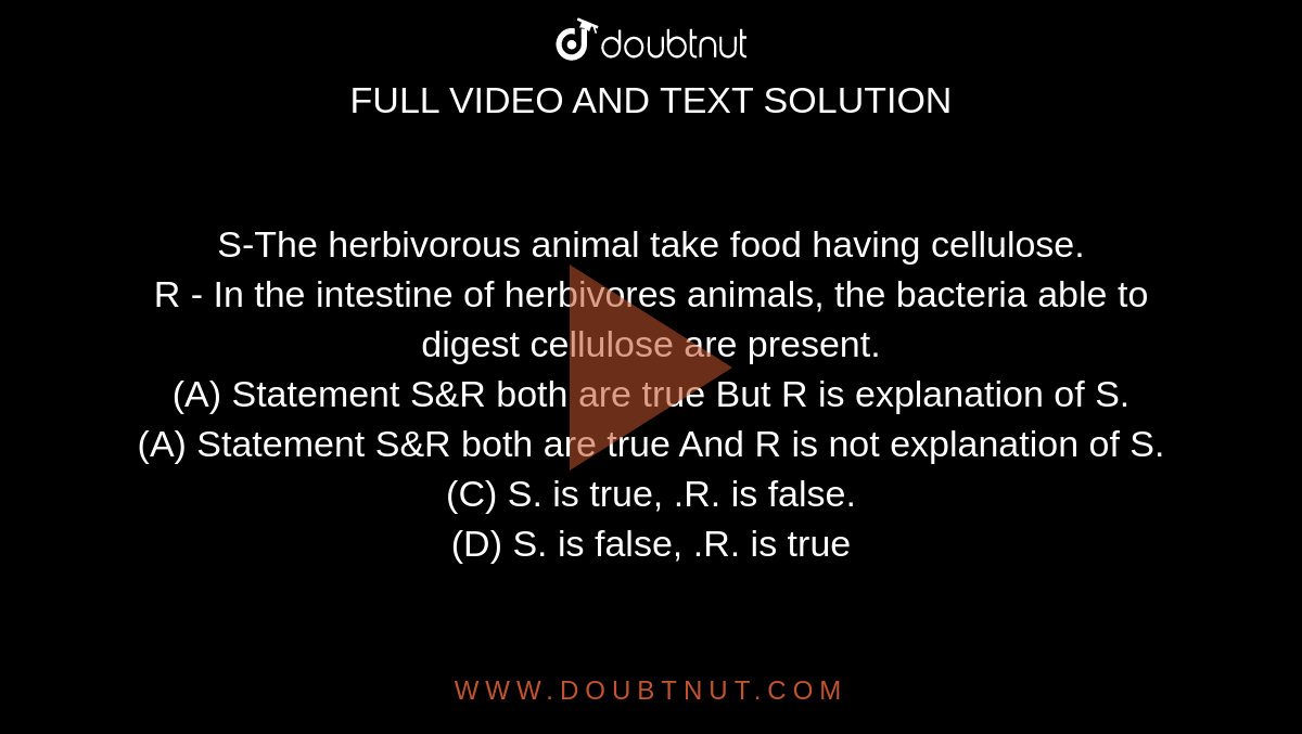  S-The herbivorous animal take food having cellulose.   <br>  R - In the intestine of herbivores animals, the bacteria able to digest cellulose are present. 
<br>(A) Statement S&R both are true But R is explanation of S.

<br>(A) Statement S&R both are true And R is not explanation of S.

<br>(C) S. is true, .R. is false.

<br>(D) S. is false, .R. is true

