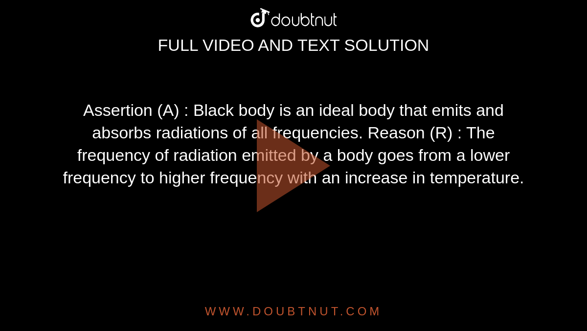 Assertion (A) : Black body is an ideal body that emits and absorbs radiations of all frequencies. Reason (R) : The frequency of radiation emitted by a body goes from a lower frequency to higher frequency with an increase in temperature.