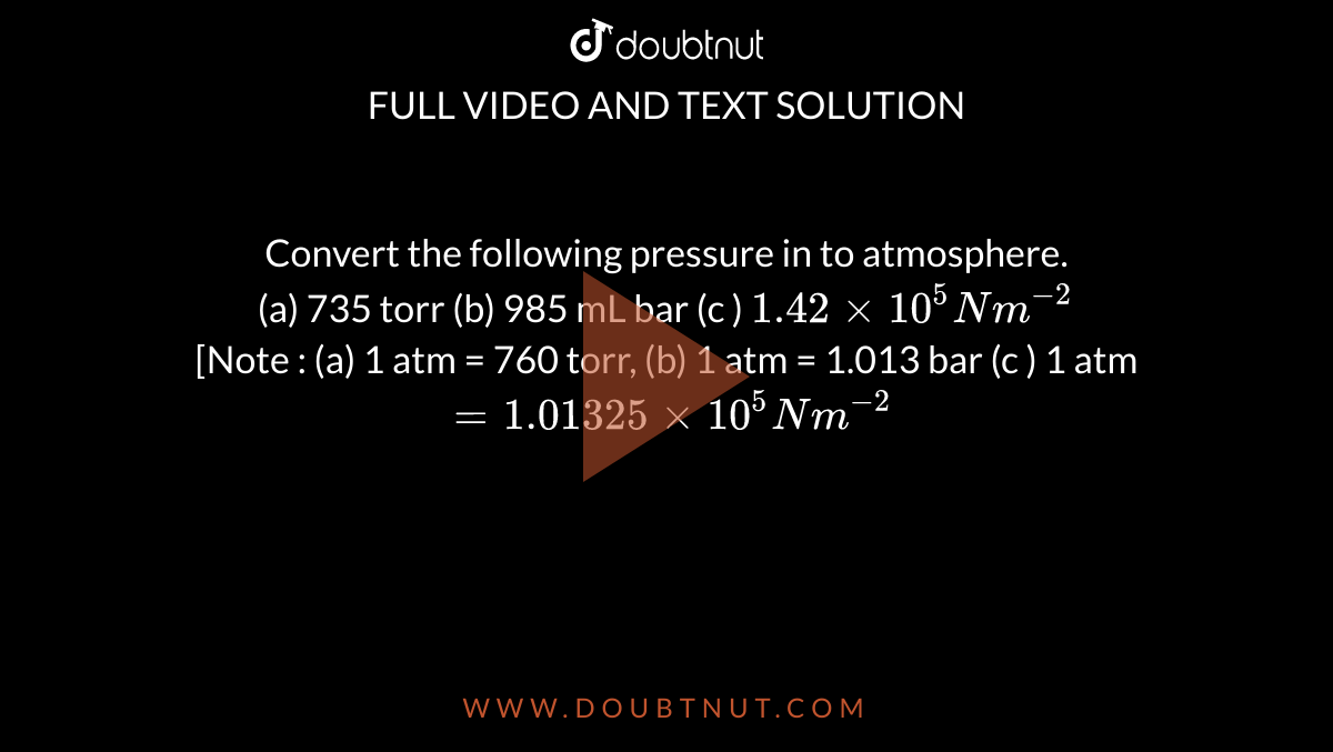 Convert the following pressure in to atmosphere. (a) 735 torr (b) 985 mL bar  (c ) ^(5)Nm^(-2) [Note : (a) 1 atm = 760 torr, (b) 1 atm =  bar  (c ) 1 atm = ^(5)N m^(-2)