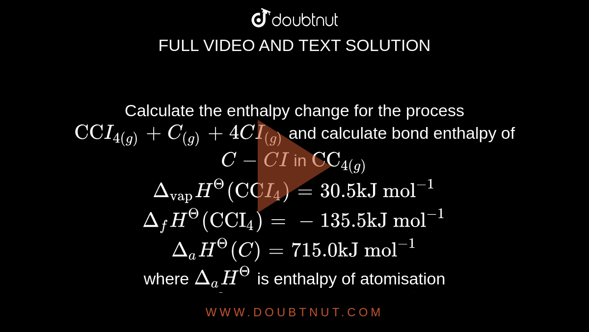 Calculate the enthalpy change for the process `"CC"I_(4(g)) + C_((g)) + 4CI_((g))` and calculate bond enthalpy of `C - CI` in `"CC"_(4(g))` <br> `Delta_("vap")H^( Theta ) ("CC"I_(4) ) = 30.5 "kJ mol"^(-1)` <br> `Delta_(f) H^( Theta ) ("CCI"_(4) ) = -135.5 "kJ mol"^(-1)` <br> `Delta_(a) H^( Theta ) (C) = 715.0 "kJ mol"^(-1)` <br> where `Delta_(a) H^( Theta )` is enthalpy of atomisation  `Delta_(a) H^( Theta ) (CI_(2) ) = 242 "kJ mol"^(-1)` 