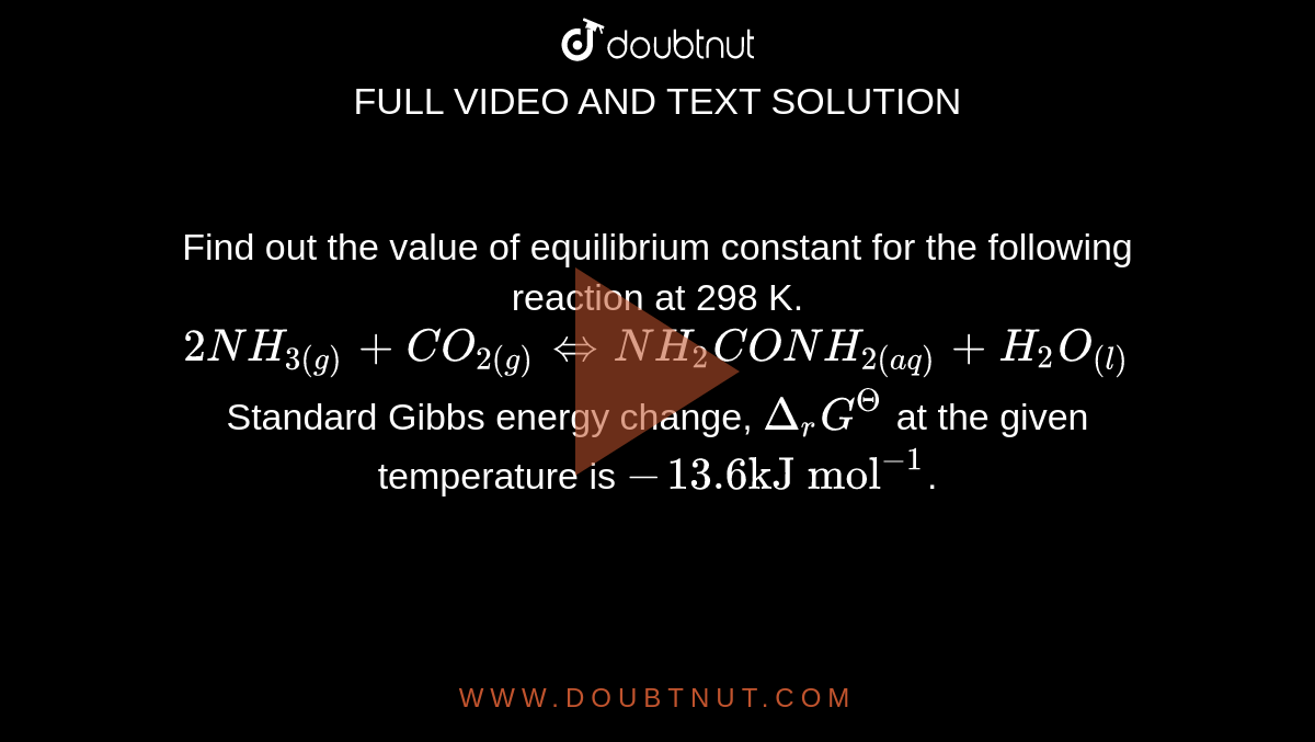 Find out the value of equilibrium constant for the following reaction at 298 K. <br> `2NH_(3(g)) + CO_(2(g)) hArr NH_(2) CONH_(2(aq) ) + H_(2) O_((l))` <br> Standard Gibbs energy change, `Delta_(r) G^( Theta )` at the given temperature is `-13.6 "kJ mol"^(-1)`.