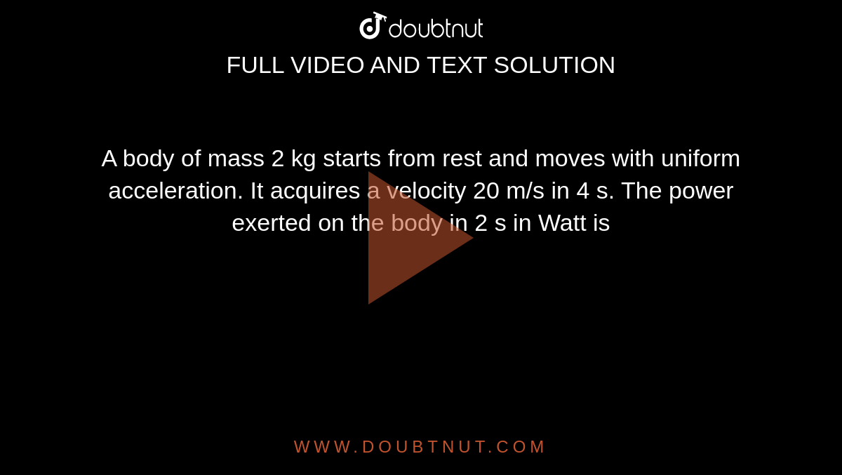 A body of mass 2 kg starts from rest and moves with uniform acceleration. It acquires a velocity 20 m/s in 4 s. The power exerted on the body in 2 s in Watt is 