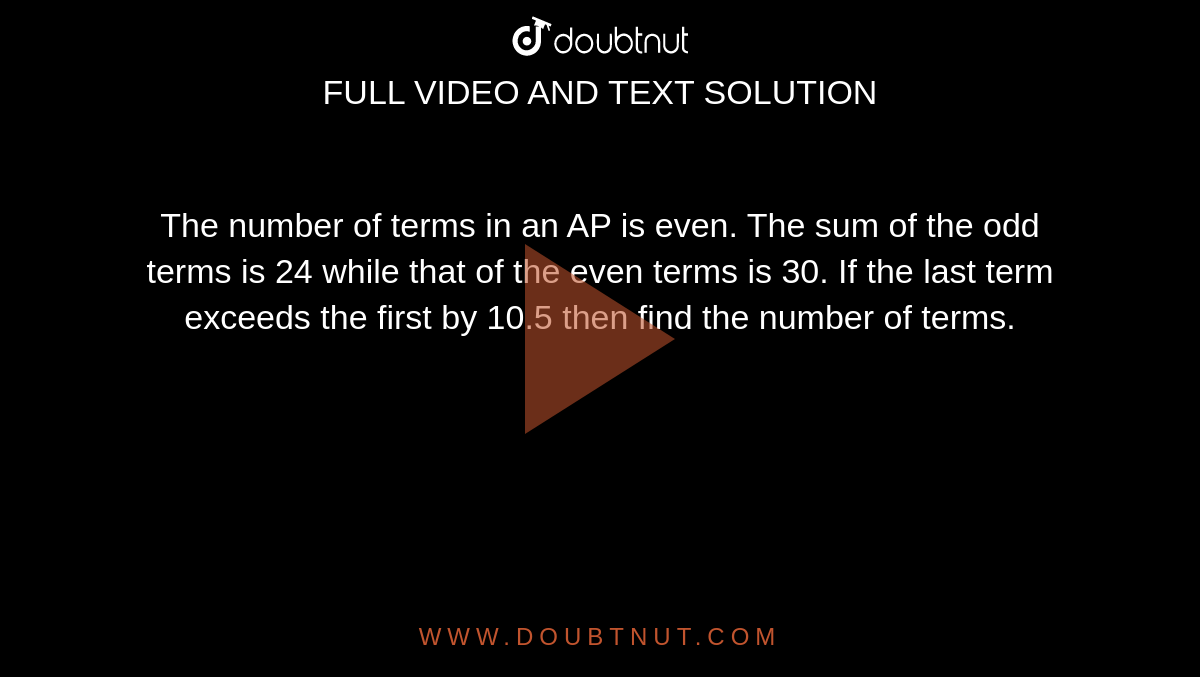 The number of terms in an AP is even. The sum of the odd terms is 24 while that of the even terms is 30. If the last term exceeds the first by 10.5 then find the number of terms.