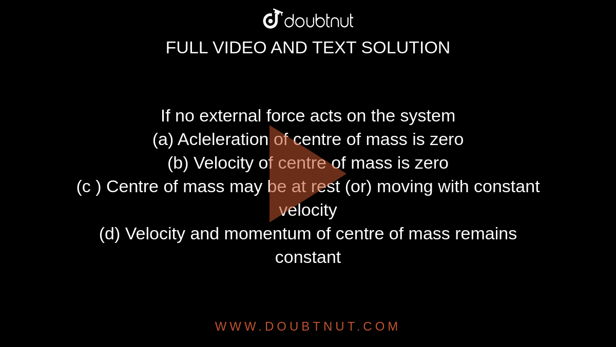 If no external force acts on the system  <br>  (a) Acleleration of centre of mass is zero  <br>  (b) Velocity of centre of mass is zero  <br>  (c ) Centre of mass may be at rest (or) moving with constant velocity  <br>  (d) Velocity and momentum of centre of mass remains constant 