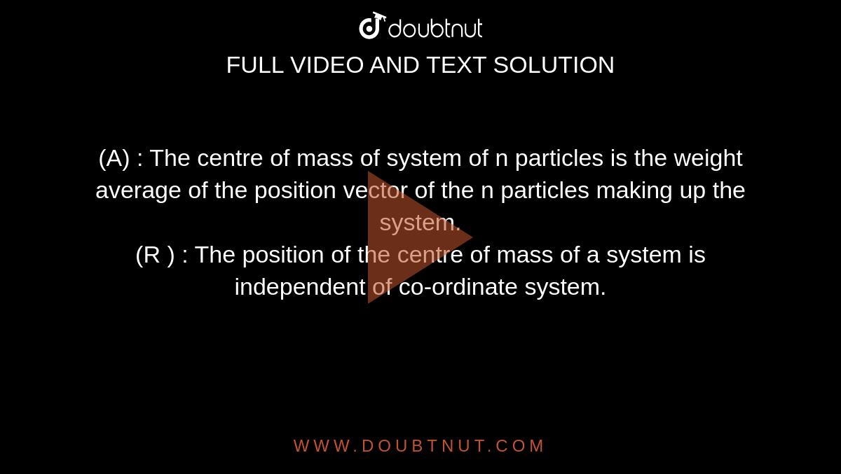 (A) : The centre of mass of system of n particles is the weight average of the position vector of the n particles making up the system.  <br> (R ) : The position of the centre of mass of a system is independent of co-ordinate system. 