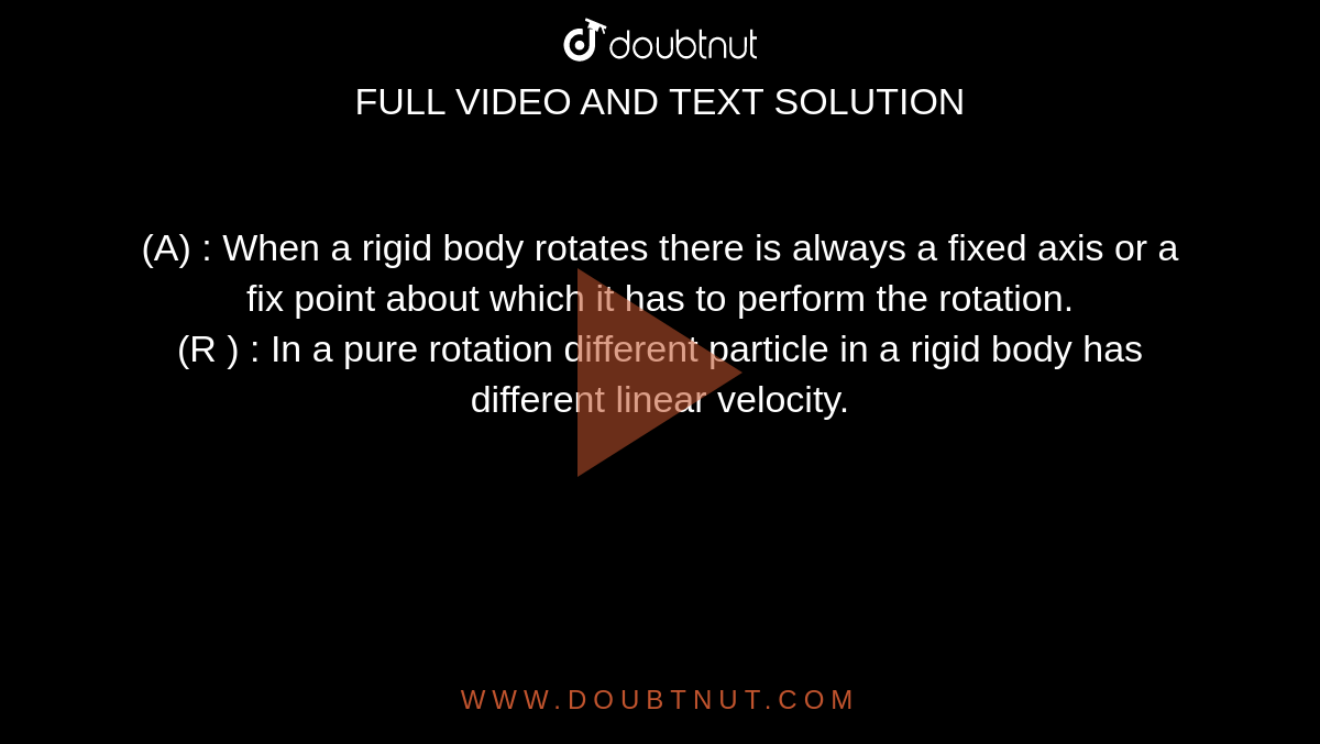 (A) : When a rigid body rotates there is always a fixed axis or a fix point about which it has to perform the rotation.  <br>  (R ) : In a pure rotation different particle in a rigid body has different linear velocity. 
