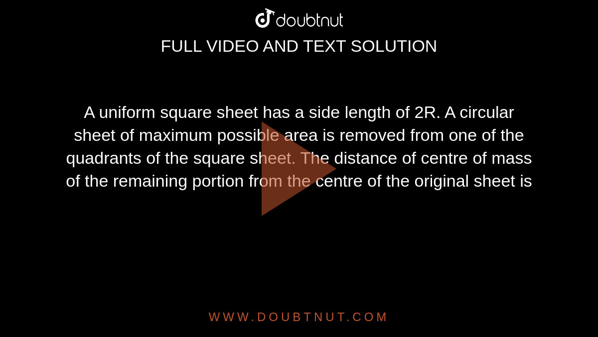 A uniform square sheet has a side length of 2R. A circular sheet of maximum possible area is removed from one of the quadrants of the square sheet. The distance of centre of mass of the remaining portion from the centre of the original sheet is 