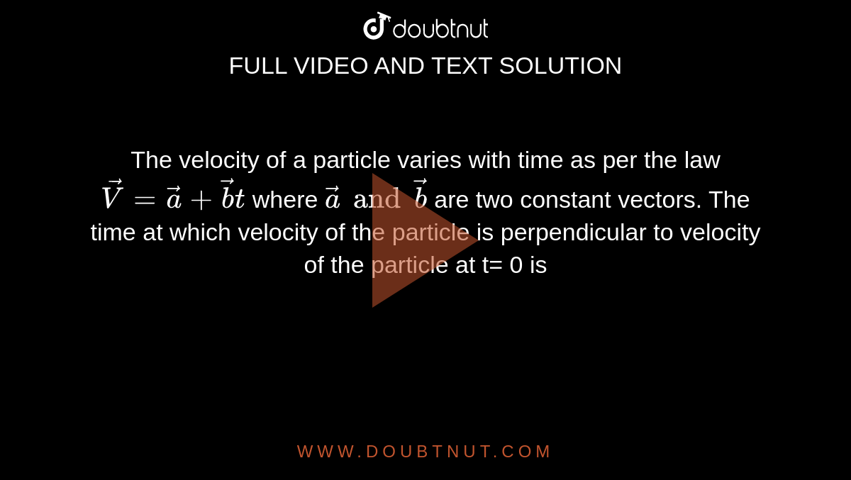 The velocity of a particle varies with time as per the law `vec(V) = vec(a) + vec(b)t` where `vec(a) and vec(b)` are two constant vectors. The time at which velocity of the particle is perpendicular to velocity of the particle at t= 0 is