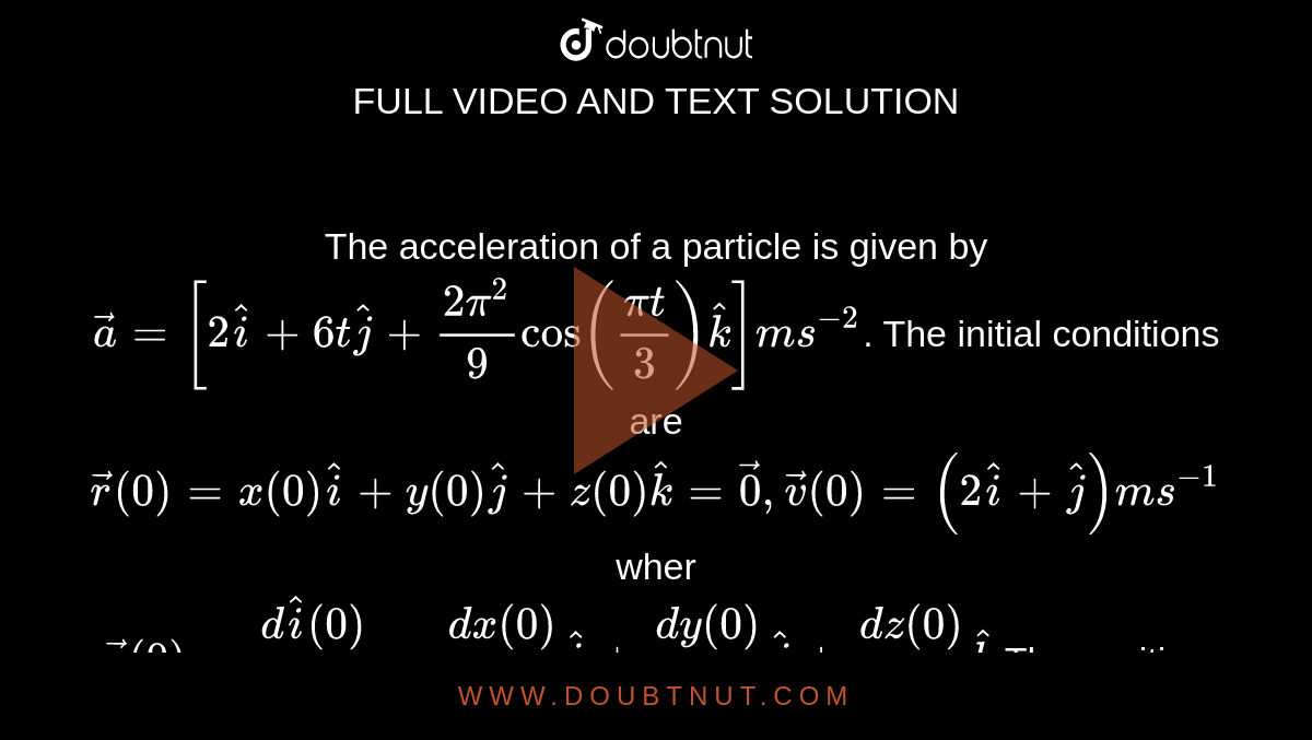 The acceleration of a particle is given by `vec(a) = [2 hat(i) + 6t hat(j) + (2pi^(2))/(9) cos ((pi t)/(3)) hat(k)] ms^(-2)`. The initial conditions are `vec(r ) (0) = x(0)hat(i) + y(0) hat(j) + z(0) hat(k) = vec(0), vec(v) (0) = (2 hat(i) + hat(j)) ms^(-1)` wher <br> `vec(v) (0) = (d hat(i) (0))/(dt) = (dx (0))/(dt) hat(i) + (dy(0))/(dt) hat(j) + (dz(0))/(dt) hat(k)` The position vector at t= 2 s is