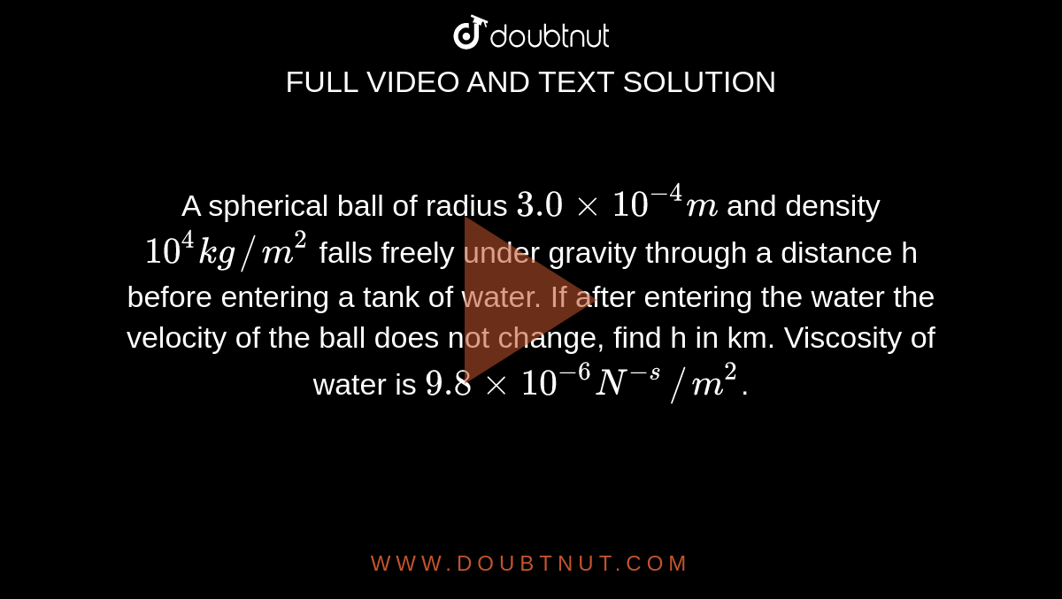 A spherical ball of radius `3.0xx10^(-4)m` and density `10^(4) kg//m^(2)` falls freely under gravity through a distance h before entering a tank of water. If after entering the water the velocity of the ball does not change, find h in km. Viscosity of water is `9.8xx10^(-6)N^(-s)//m^(2)`.