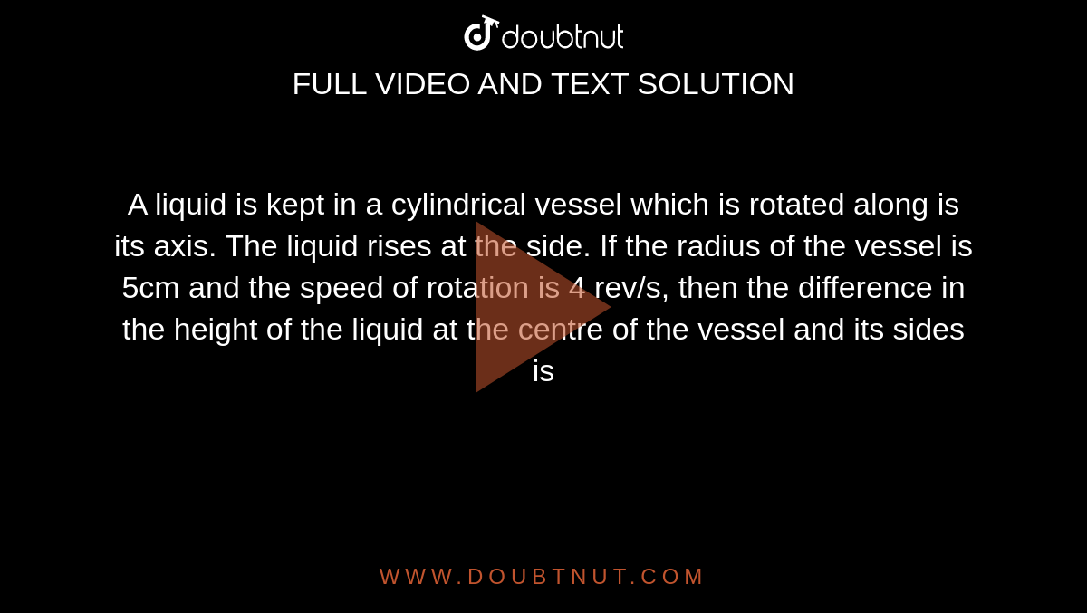 A liquid is kept in a cylindrical vessel which is rotated along is its axis. The liquid rises at the side. If the radius of the vessel is 5cm and the speed of rotation is 4 rev/s, then the difference in the height of the liquid at the centre of the vessel and its sides is 