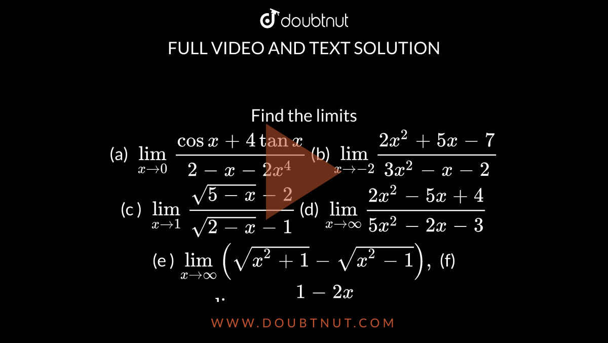 Find the limits <br> (a) `underset(x to 0)lim (cos x +4 tan x)/(2-x-2x^(4))` (b) `underset(x to -2)lim (2x^(2)+5x-7)/(3x^(2)-x-2)` <br> (c ) `underset(x to 1)lim (sqrt(5-x)-2)/(sqrt(2-x)-1)` (d) `underset(x to oo)lim (2x^(2)-5x+4)/(5x^(2)-2x-3)` <br> (e ) `underset( x to oo)lim (sqrt(x^(2)+1)-sqrt(x^(2)-1)),` (f)` underset(x to a)lim (1-2x)/(root3(1+8x^(3))+2^(-x))` 