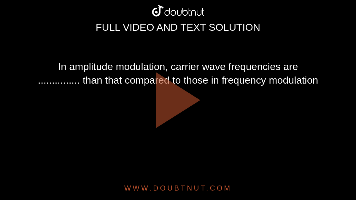 In amplitude modulation, carrier wave frequencies are ............... than that compared to those in frequency modulation
