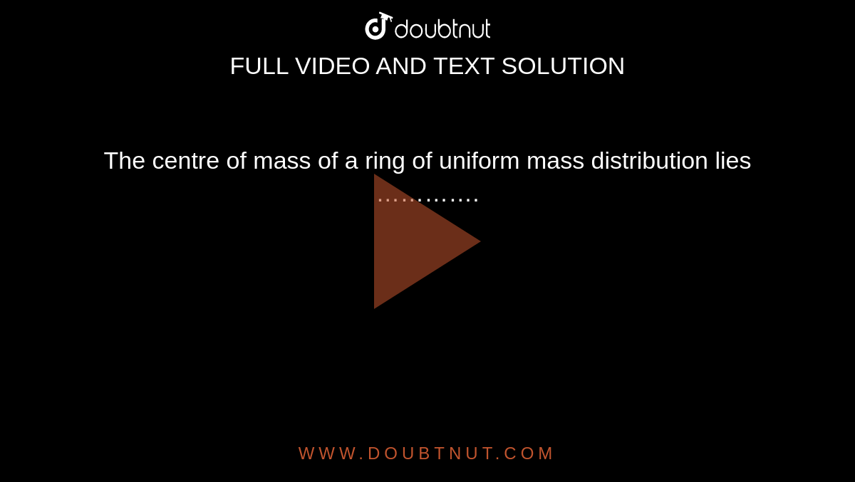 The centre of mass of a ring of uniform mass distribution lies …………. 