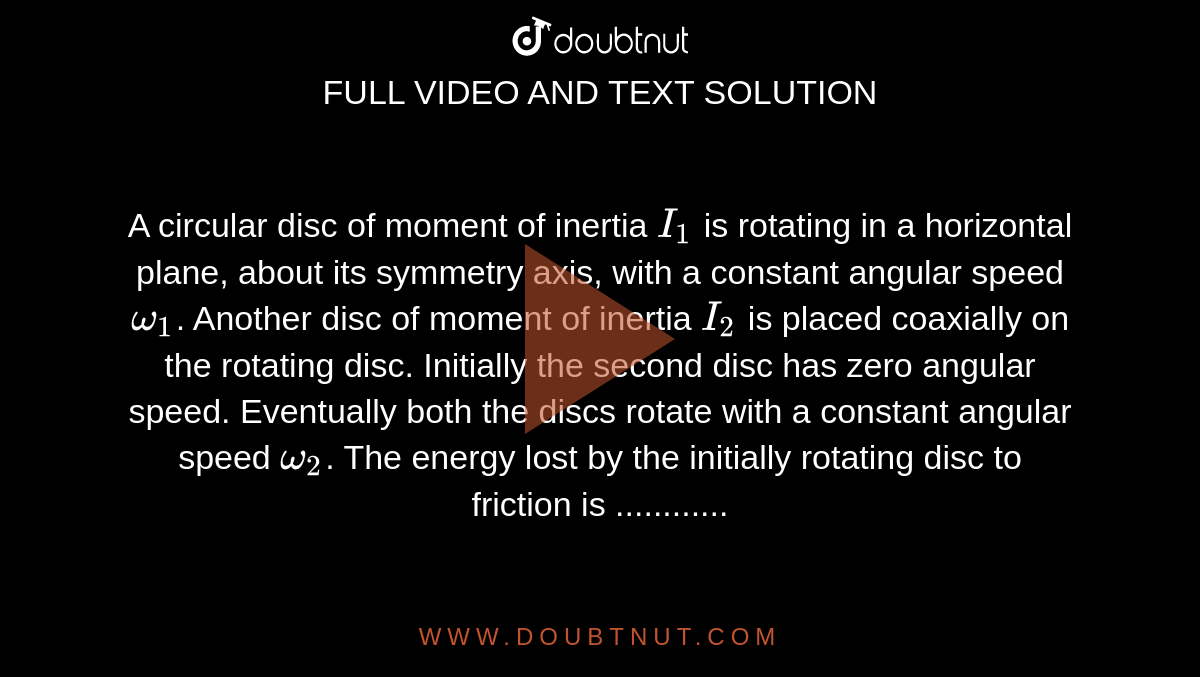 A circular disc of moment of inertia `I_(1)` is rotating in a horizontal plane, about its symmetry axis, with a constant angular speed `omega_(1)`. Another disc of moment of inertia `I_(2)` is placed coaxially on the rotating disc. Initially the second disc has zero angular speed. Eventually both the discs rotate with a constant angular speed `omega_(2)`. The energy lost by the initially rotating disc to friction is ............