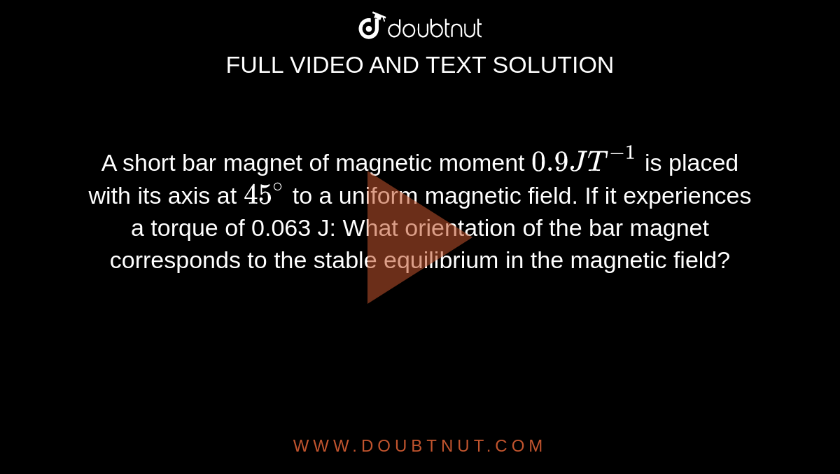A short bar magnet of magnetic moment `0.9 JT^-1` is placed with its axis at `45^@` to a uniform magnetic field. If it experiences a torque of 0.063 J: What orientation of the bar magnet corresponds to the stable equilibrium in the magnetic field?