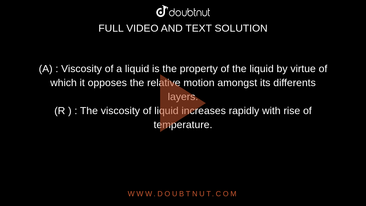 (A) : Viscosity of a liquid is the property of the liquid by virtue of which it opposes the relative motion amongst its differents layers. <br> (R ) : The viscosity of liquid increases rapidly with rise of temperature. 