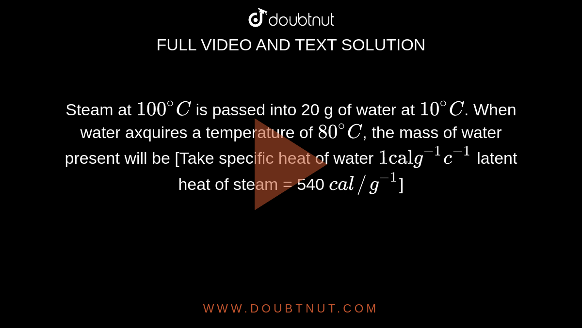Steam at `100^(@)C` is passed into 20 g of water at `10^(@)C`. When water axquires a temperature of `80^(@)C`, the mass of water present will be [Take specific heat of water `1"cal"g^(-1)c^(-1)` latent heat of steam = 540 `cal//g^(-1)`]