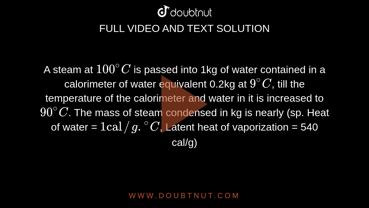 A steam at `100^(@)C` is passed into 1kg of water contained in a calorimeter of water equivalent 0.2kg at `9^(@)C`, till the temperature of the calorimeter and water in it is increased to `90^(@)C`. The mass of steam condensed in kg is nearly (sp. Heat of water = `1"cal"//g.""^(@)C`, Latent heat of vaporization = 540 cal/g)