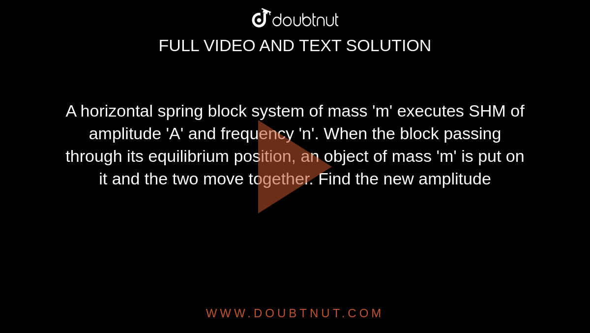 A horizontal spring block system of mass 'm' executes SHM of amplitude 'A' and frequency 'n'. When the block passing through its equilibrium position, an object of mass 'm' is put on it and the two move together. Find the new amplitude 