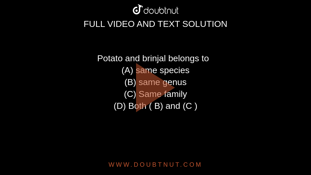 Potato and brinjal belongs to  
<br> (A) same species  
<br> (B) same genus  
<br> (C) Same family  
<br> (D) Both ( B) and (C ) 