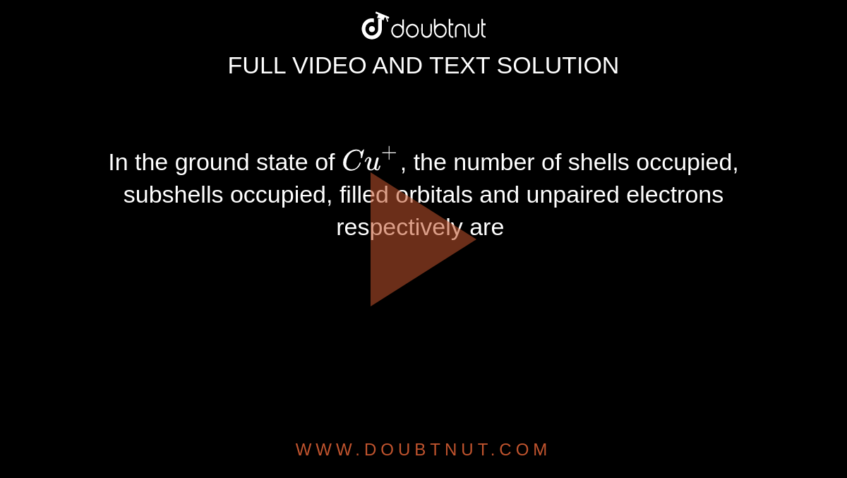 In the ground state of `Cu^(+)`, the number of shells occupied, subshells occupied, filled orbitals and unpaired electrons respectively are 