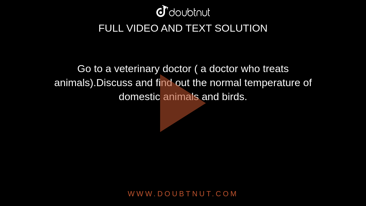 Go to a veterinary doctor ( a doctor who treats animals).Discuss and find  out the normal temperature of domestic animals and birds.