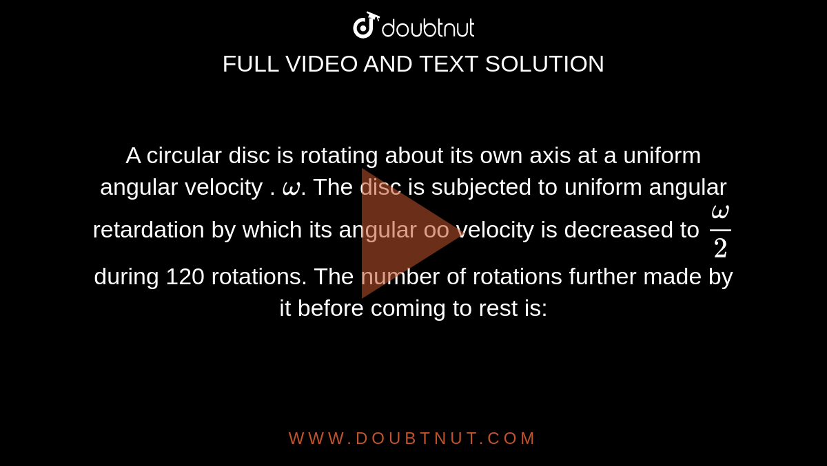 A circular disc is rotating about its own axis at a uniform angular velocity . `omega`.  The disc is subjected to uniform angular retardation by which its angular oo velocity is decreased to `omega/2`  during 120 rotations. The number of rotations further made by it before coming to rest is: