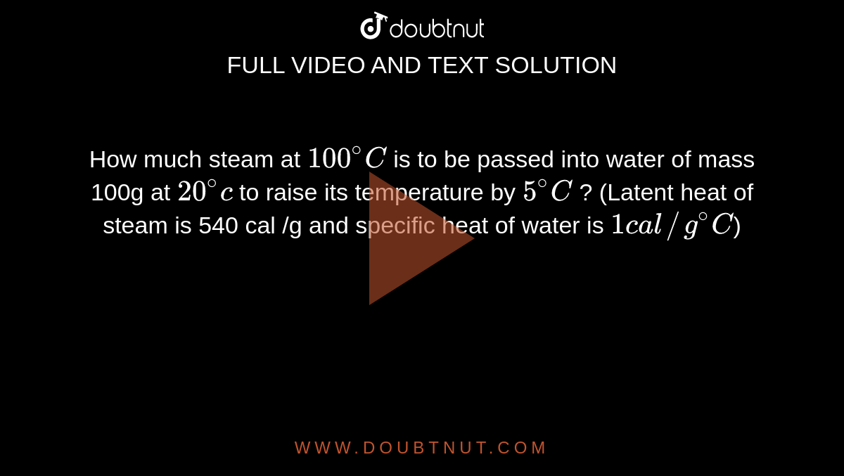 How much steam at `100^(@) C` is to be passed into water of mass 100g at `20^(@)c` to raise its temperature by `5^(@)C`  ?  (Latent heat of steam is 540 cal /g and specific heat of water is `1 cal // g^(@)C`)