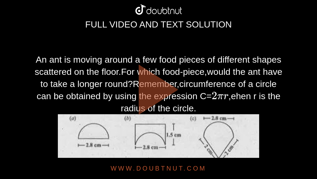 An ant is moving around a few food pieces of different shapes scattered on the floor.For which food-piece,would the ant have to take a longer round?Remember,circumference of a circle can be obtained by using the expression C=`2pir`,ehen r is the radius of the circle.<br><img src="https://doubtnut-static.s.llnwi.net/static/physics_images/SUB_MRU_MAT_VIII_U02_C09_E01_005_Q01.png" width="80%">