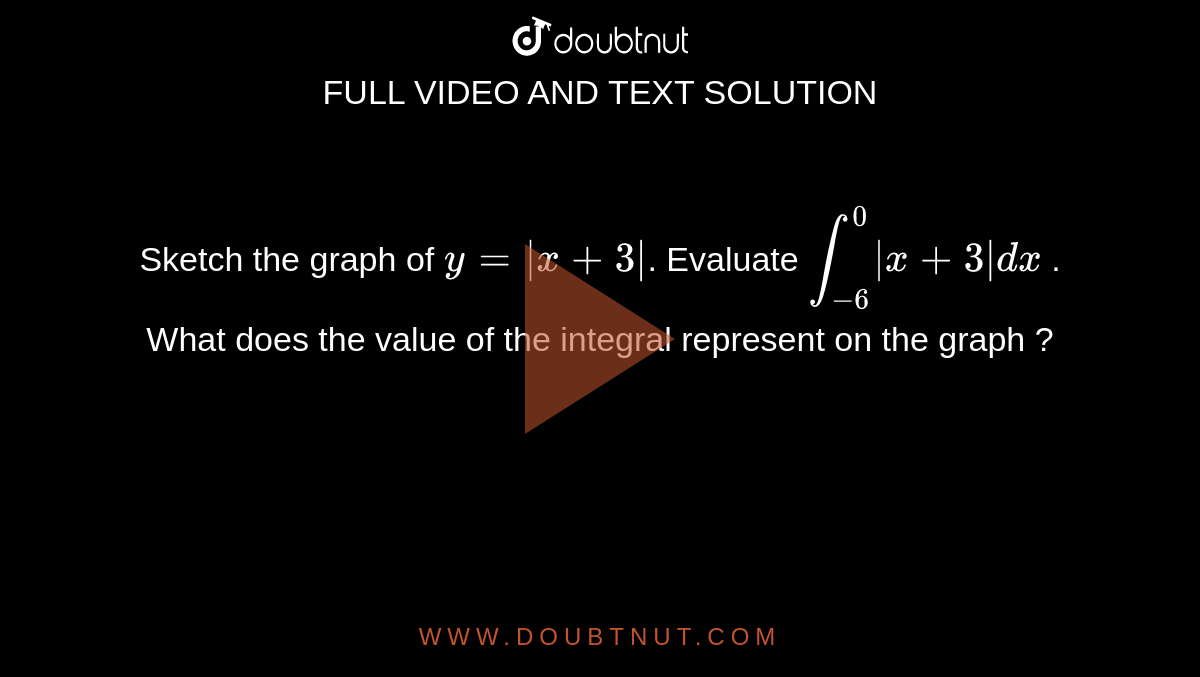 Sketch the graph of `y = | x+3 |`. Evaluate `int_-6^0|x+3|dx` . What does the value of the integral represent on the graph ?