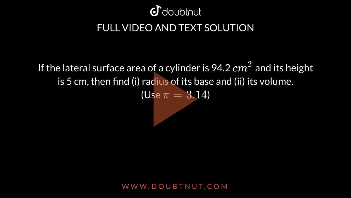 If the lateral surface area of a cylinder is 94.2 `cm^(2)` and its height is 5 cm, then find (i) radius of its base and (ii) its volume. <br> (Use `pi=3.14`)