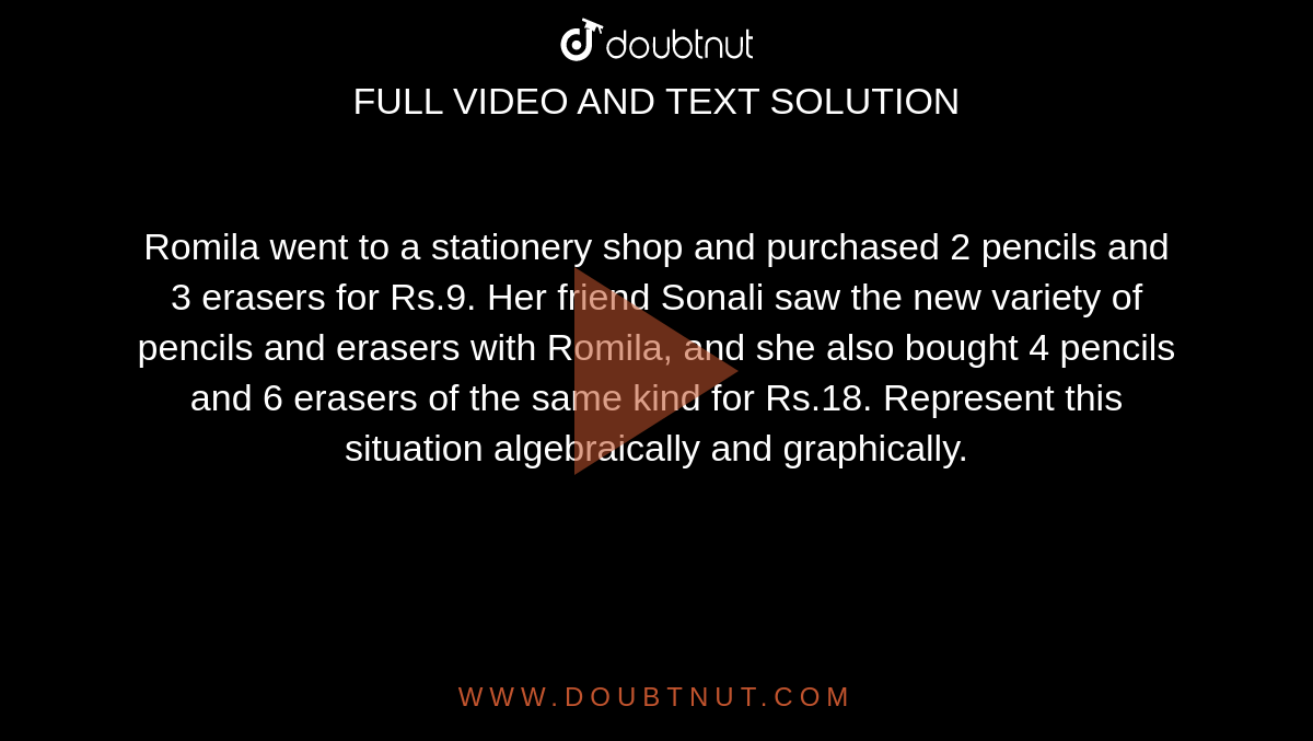 Romila went to a stationery shop and purchased 2 pencils and 3 erasers for Rs.9. Her friend Sonali saw the new variety of pencils and erasers with Romila, and she also bought 4 pencils and 6 erasers of the same kind for Rs.18. Represent this situation algebraically and graphically. 