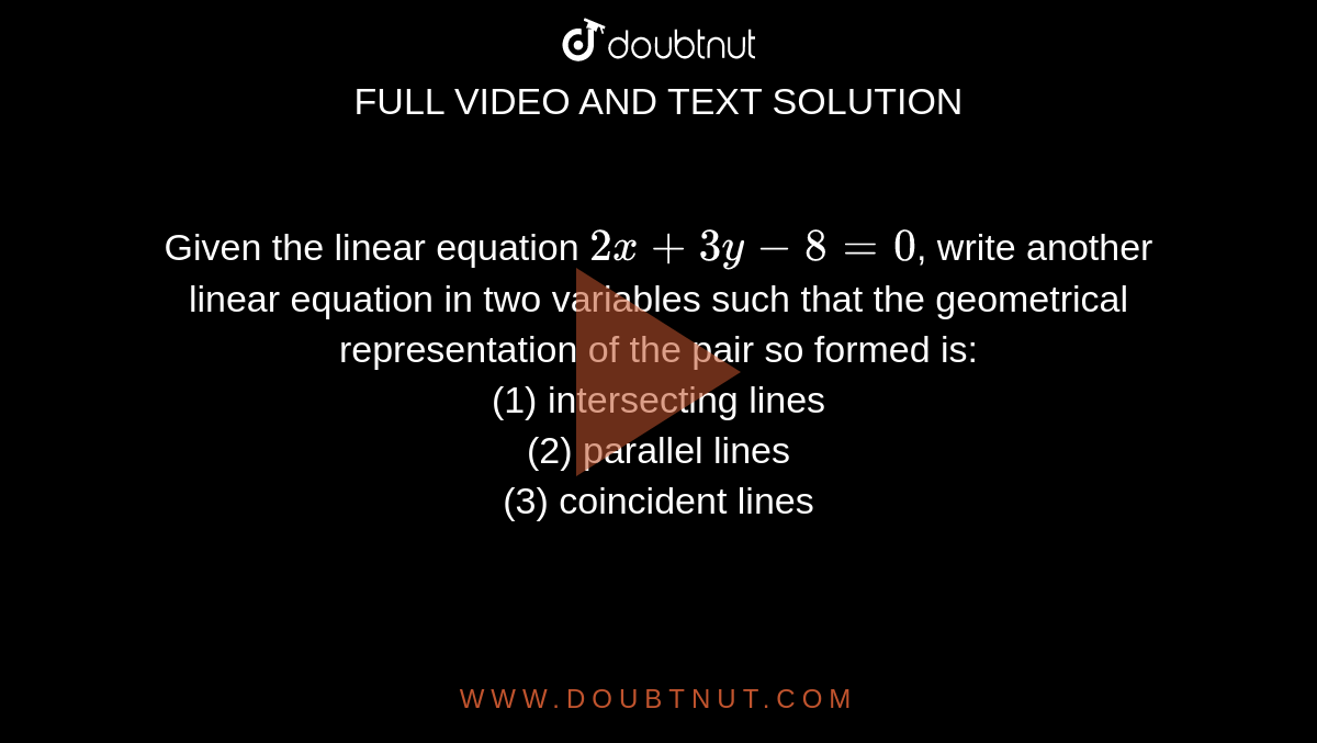 Given the linear equation `2x+3y-8=0`, write another linear equation in two variables such that the geometrical representation of the pair so formed is: <br> (1) intersecting lines <br> (2) parallel lines <br> (3) coincident lines 