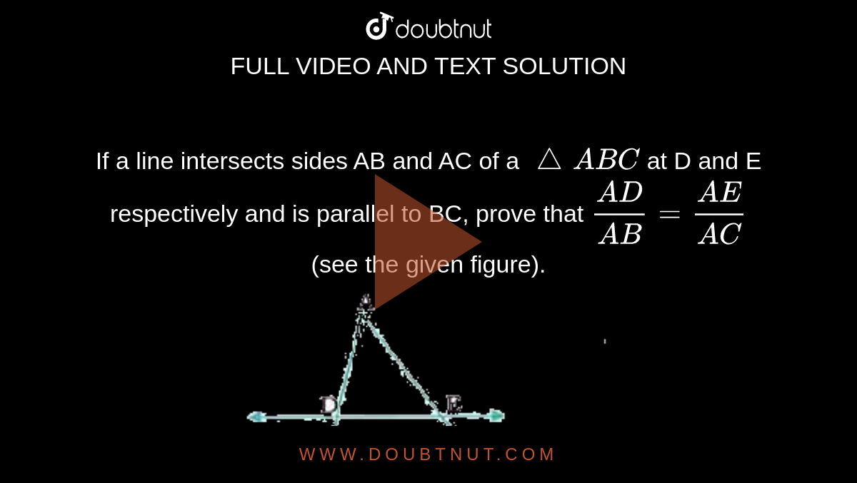 If a line intersects sides AB and AC of a `triangleABC` at D and E respectively and is parallel to BC, prove that `(AD)/(AB)=(AE)/(AC)` (see the given figure). <br> <img src="https://doubtnut-static.s.llnwi.net/static/physics_images/NVT_MAT_X_P1_C06_SLV_001_Q01.png" width="80%">
