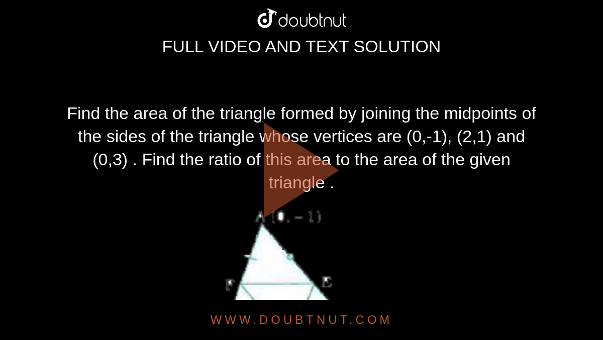 Find the area of the triangle formed by joining the midpoints of the  sides of the  triangle  whose vertices are (0,-1), (2,1) and (0,3) . Find the ratio of this area to  the area  of the given triangle . <br> <img src="https://doubtnut-static.s.llnwi.net/static/physics_images/NVT_MAT_X_P1_C07_E03_003_Q01.png" width="80%">
