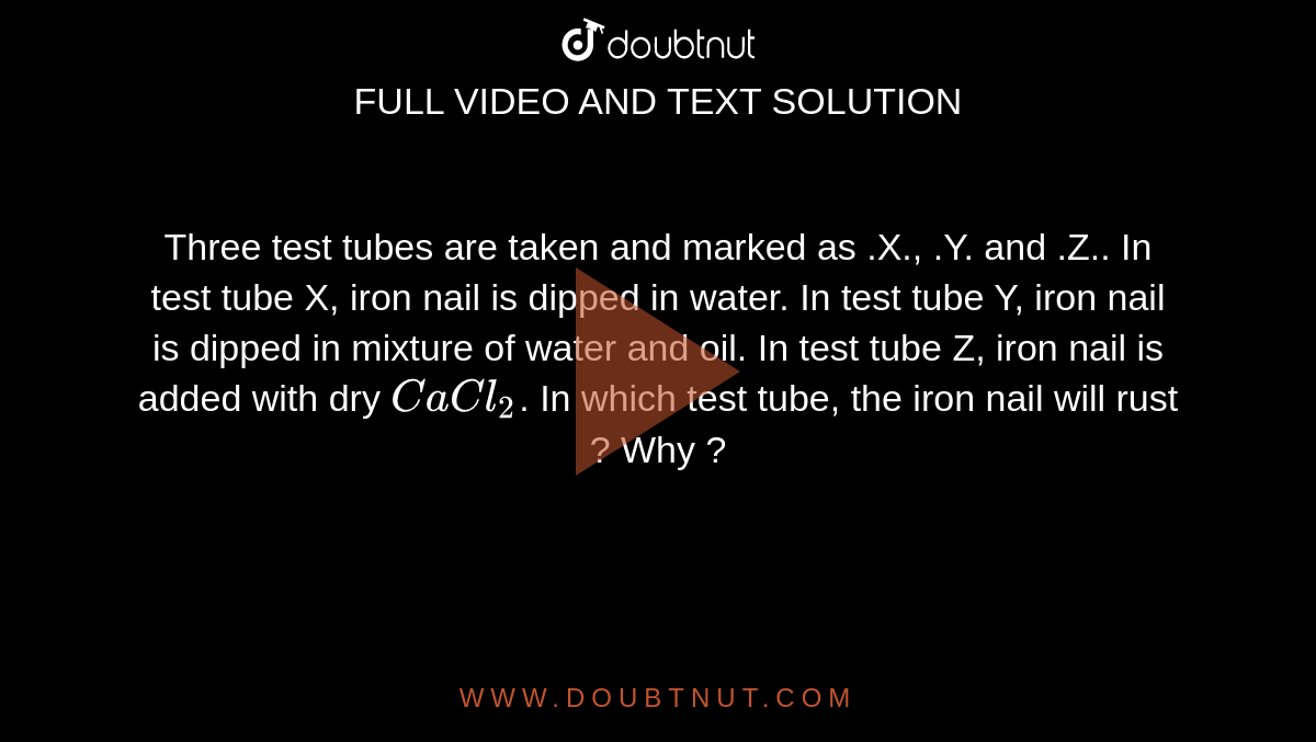  Three test tubes are taken and marked as .X., .Y. and .Z.. In test tube X, iron nail is dipped in water. In test tube Y, iron nail is dipped in mixture of water and oil. In test tube Z, iron nail is added with dry `CaCl_(2)`. In which test tube, the iron nail will rust ? Why ?