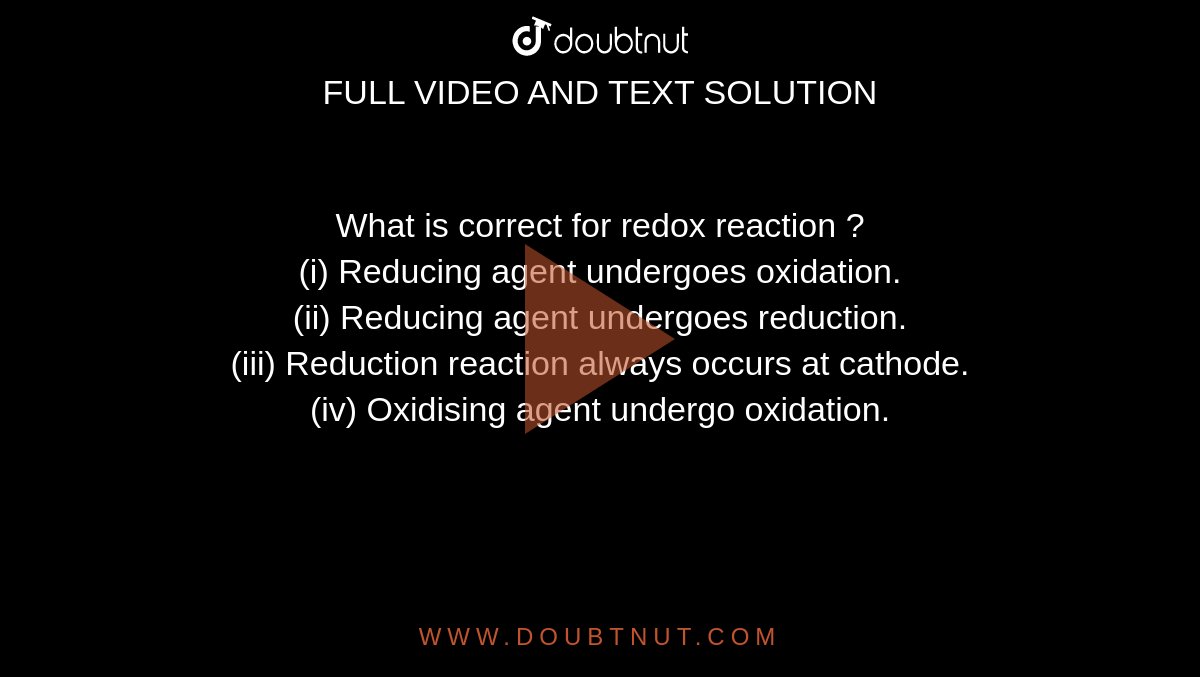 What is correct for redox reaction ? <br> (i) Reducing agent undergoes oxidation. <br> (ii) Reducing agent undergoes reduction. <br> (iii) Reduction reaction always occurs at cathode. <br> (iv) Oxidising agent undergo oxidation.