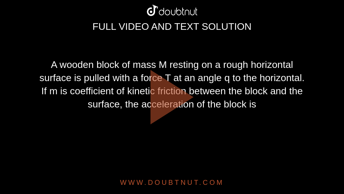 A wooden block of mass M resting on a rough horizontal surface is pulled with a force T at an angle q to the horizontal. If m is coefficient of kinetic friction between the block and the surface, the acceleration of the block is