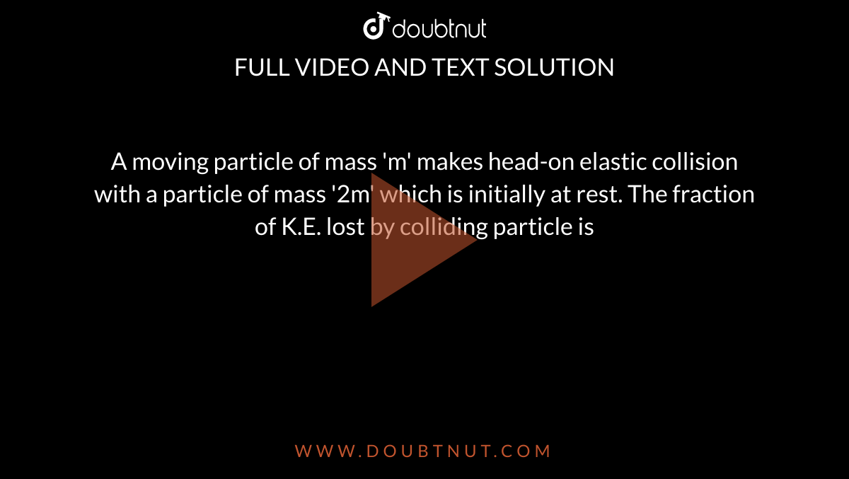 A moving particle of mass 'm' makes head-on elastic collision with a particle of mass '2m' which is initially at rest. The fraction of K.E. lost by colliding particle is