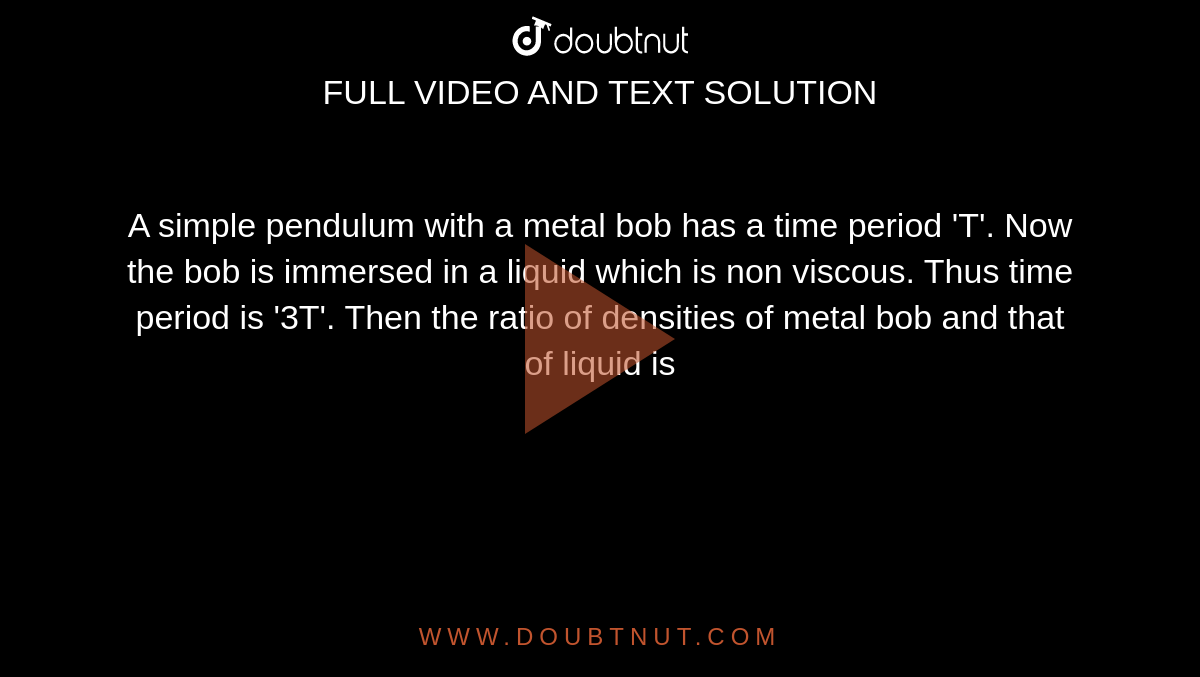 A simple pendulum with a metal bob has a time period 'T'. Now the bob is immersed in a liquid which is non viscous. Thus time period is '3T'. Then the ratio of densities of metal bob and that of liquid is 
