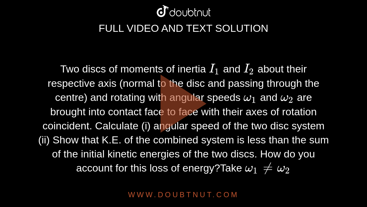 Two discs of moments of inertia `I_(1)` and `I_(2)` about their respective axis (normal to the disc and passing through the centre) and rotating with angular speeds `omega_(1)` and `omega_(2)` are brought into contact face to face with their axes of rotation coincident. Calculate (i) angular speed of the two disc system (ii) Show that K.E. of the combined system is less than the sum of the initial kinetic energies of the two discs. How do you account for this loss of energy?Take `omega_(1)neomega_(2)`