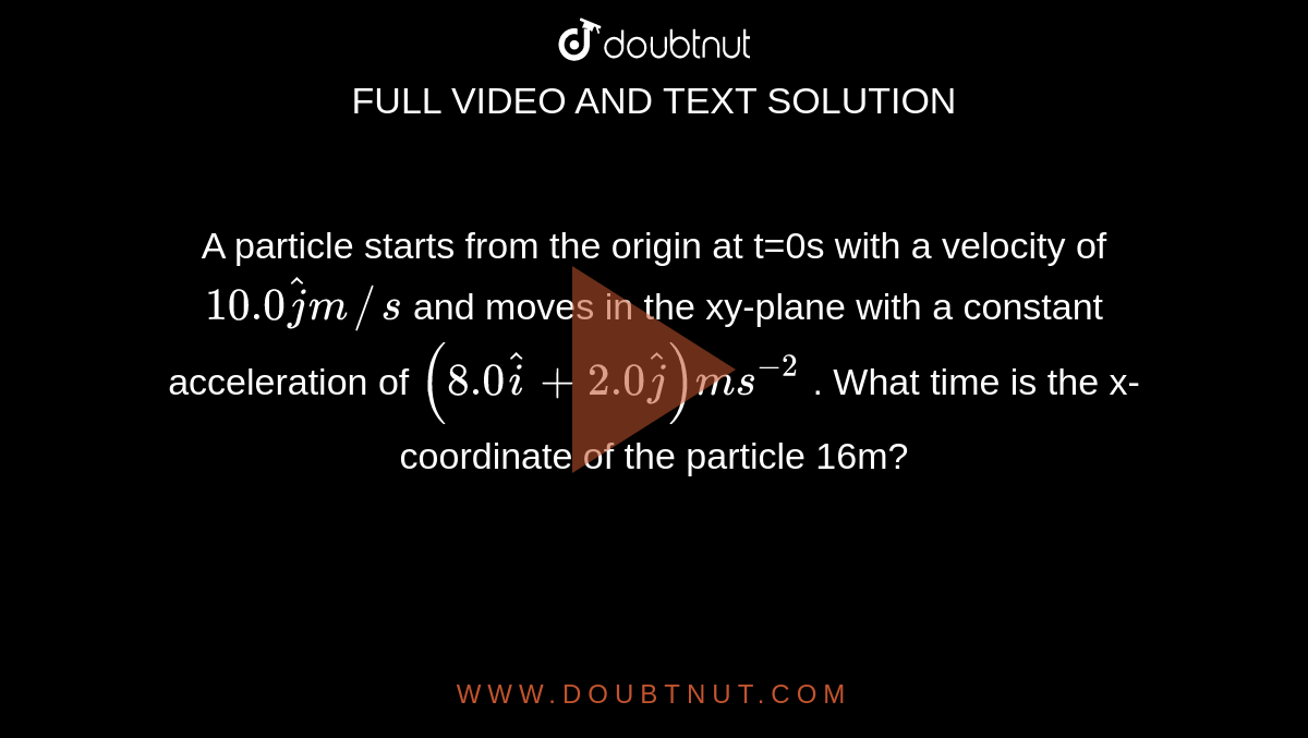 A particle starts from the origin at t=0s with a velocity of `10.0 hatjm//s` and moves in the xy-plane with a constant acceleration of ` (8.0 hati + 2.0 hatj) ms^(-2)`  . What time is the x-coordinate of the particle 16m?