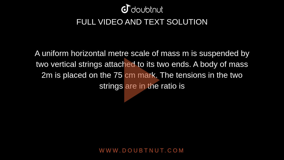  A uniform horizontal metre scale of mass m is suspended by two vertical strings attached to its two ends. A body of mass 2m is placed on the 75 cm mark. The tensions in the two strings are in the ratio is