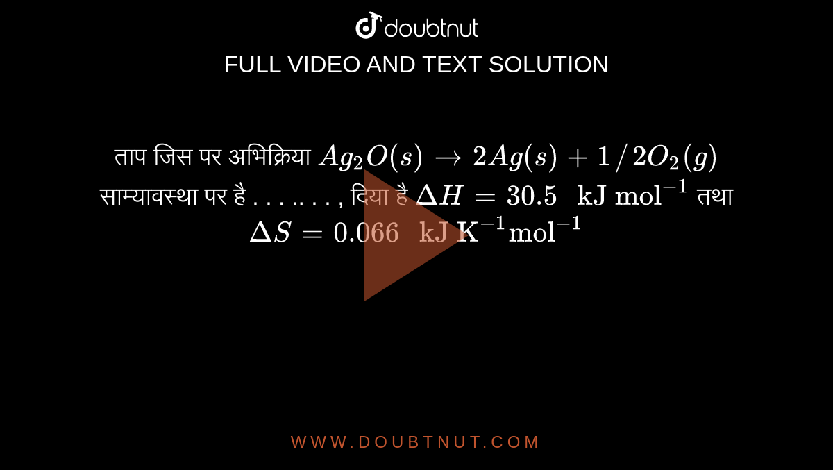 ताप जिस पर अभिक्रिया `Ag_(2)O(s)to2Ag(s)+1//2O_(2)(g)` साम्यावस्था पर है  . . . .. . . ,  दिया है `DeltaH=30.5" kJ mol"^(-1)` तथा `DeltaS=0.066" kJ K"^(-1)"mol"^(-1)` 