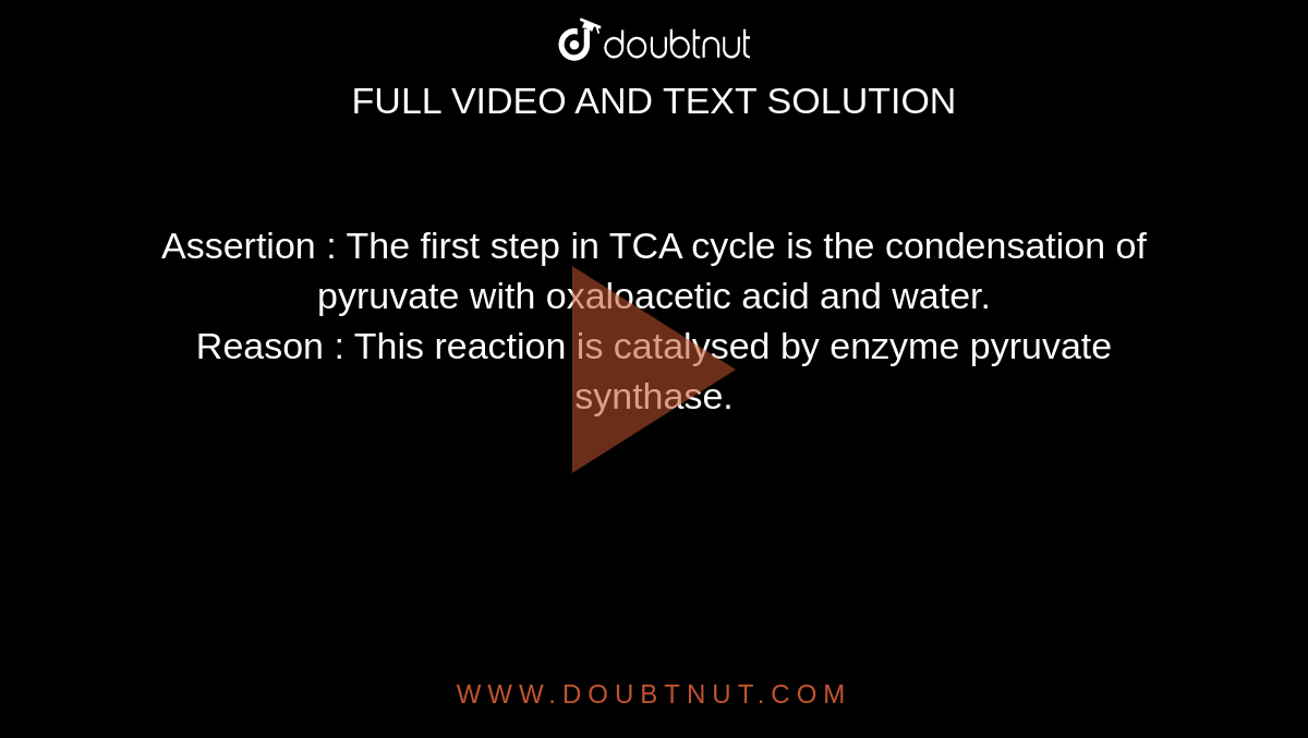 Assertion : The first step in TCA cycle is the condensation of pyruvate with oxaloacetic acid and water. <br> Reason : This reaction is catalysed by enzyme pyruvate synthase. 