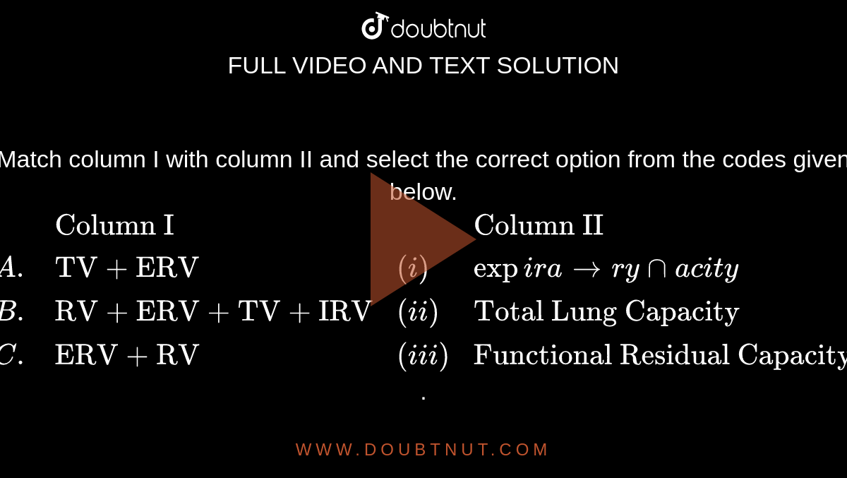 Match column I with column II and select the correct option from the codes given below. 

 `{:(,"Column I",,"Column II"),(A.,"TV + ERV",(i),expiratory capacity),(B.,"RV + ERV + TV + IRV",(ii),"Total Lung Capacity"),(C.,"ERV + RV",(iii),"Functional Residual Capacity"):}`.